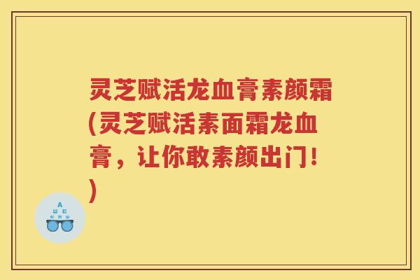 灵芝赋活龙血膏素颜霜(灵芝赋活素面霜龙血膏，让你敢素颜出门！)