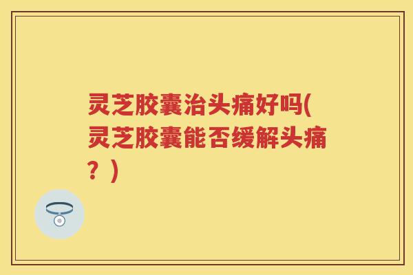 灵芝胶囊治头痛好吗(灵芝胶囊能否缓解头痛？)