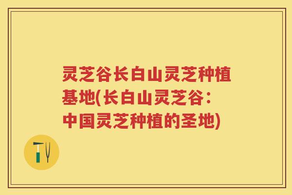 灵芝谷长白山灵芝种植基地(长白山灵芝谷：中国灵芝种植的圣地)