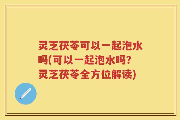 灵芝茯苓可以一起泡水吗(可以一起泡水吗？灵芝茯苓全方位解读)