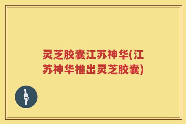 灵芝胶囊江苏神华(江苏神华推出灵芝胶囊) 灵芝胶囊江苏神华(江苏神华推出灵芝胶囊)