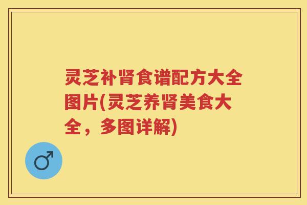 灵芝补肾食谱配方大全图片(灵芝养肾美食大全，多图详解)