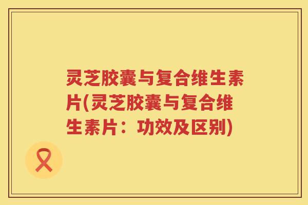 灵芝胶囊与复合维生素片(灵芝胶囊与复合维生素片：功效及区别)