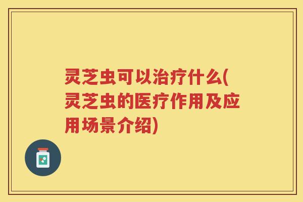 灵芝虫可以治疗什么(灵芝虫的医疗作用及应用场景介绍)