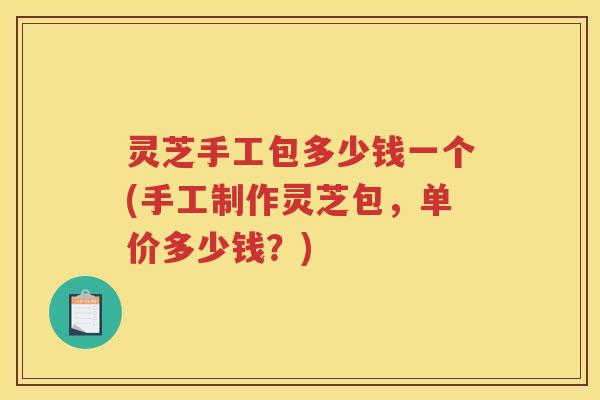 灵芝手工包多少钱一个(手工制作灵芝包，单价多少钱？)