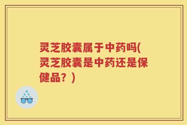 灵芝胶囊属于中药吗(灵芝胶囊是中药还是保健品？)