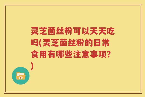 灵芝菌丝粉可以天天吃吗(灵芝菌丝粉的日常食用有哪些注意事项？)