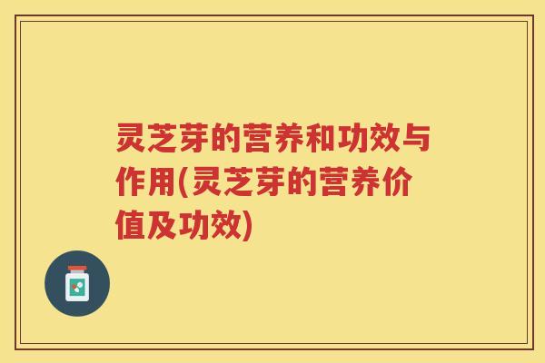灵芝芽的营养和功效与作用(灵芝芽的营养价值及功效)
