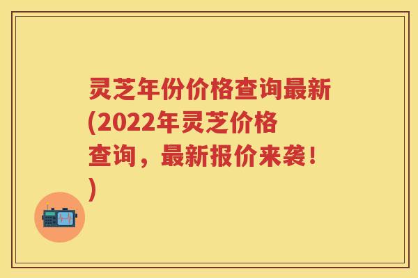 灵芝年份价格查询最新(2022年灵芝价格查询，最新报价来袭！)