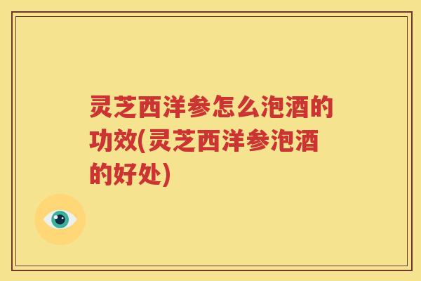 灵芝西洋参怎么泡酒的功效(灵芝西洋参泡酒的好处)