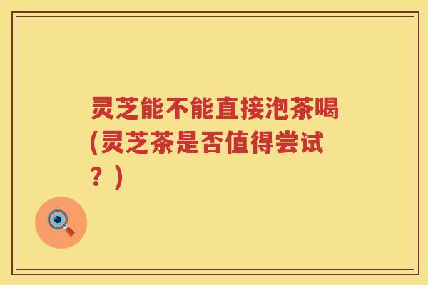 灵芝能不能直接泡茶喝(灵芝茶是否值得尝试？)