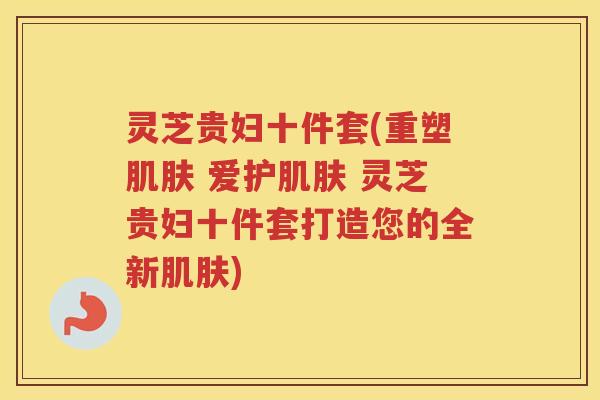 灵芝贵妇十件套(重塑肌肤 爱护肌肤 灵芝贵妇十件套打造您的全新肌肤)