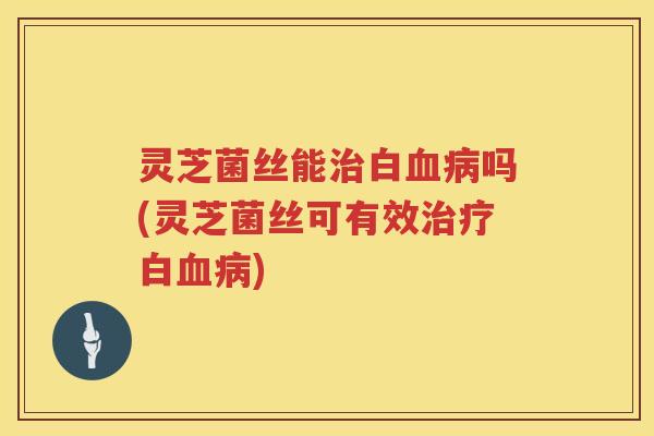 灵芝菌丝能治白血病吗(灵芝菌丝可有效治疗白血病)