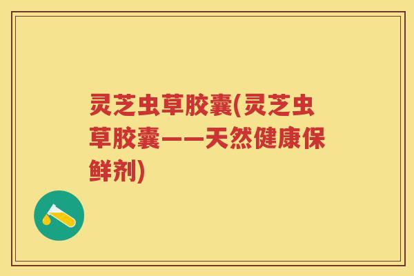 灵芝虫草胶囊(灵芝虫草胶囊——天然健康保鲜剂)