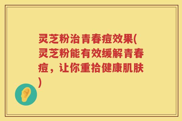 灵芝粉治青春痘效果(灵芝粉能有效缓解青春痘，让你重拾健康肌肤)
