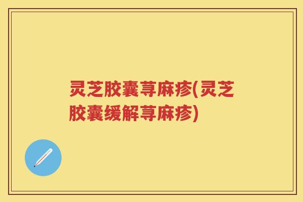 灵芝胶囊荨麻疹(灵芝胶囊缓解荨麻疹)