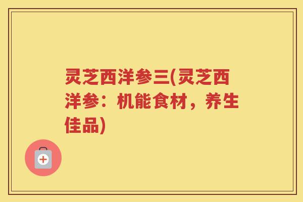 灵芝西洋参三(灵芝西洋参:机能食材,养生佳品) 灵芝西洋参三(灵芝西洋参:机能食材,养生佳品)