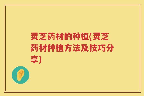 灵芝药材的种植(灵芝药材种植方法及技巧分享)