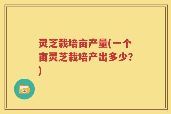 灵芝栽培亩产量(一个亩灵芝栽培产出多少？)