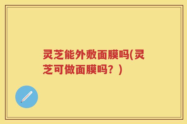 灵芝能外敷面膜吗(灵芝可做面膜吗？)