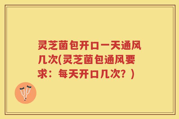 灵芝菌包开口一天通风几次(灵芝菌包通风要求：每天开口几次？)