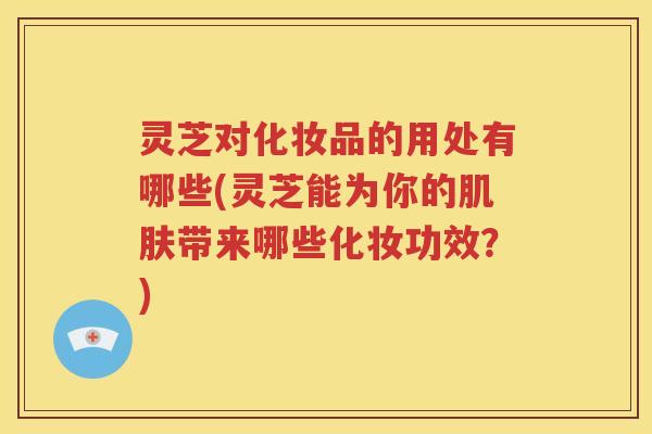 灵芝对化妆品的用处有哪些(灵芝能为你的肌肤带来哪些化妆功效？)