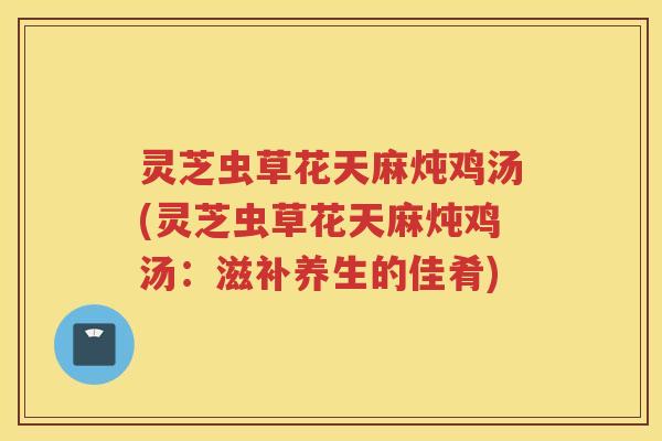 灵芝虫草花天麻炖鸡汤(灵芝虫草花天麻炖鸡汤：滋补养生的佳肴)