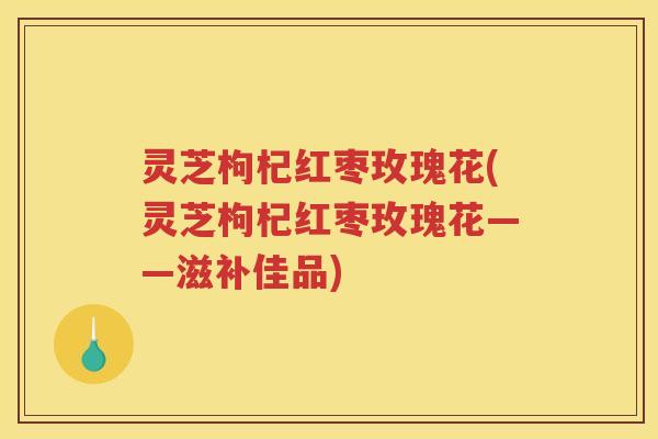 灵芝枸杞红枣玫瑰花(灵芝枸杞红枣玫瑰花——滋补佳品)
