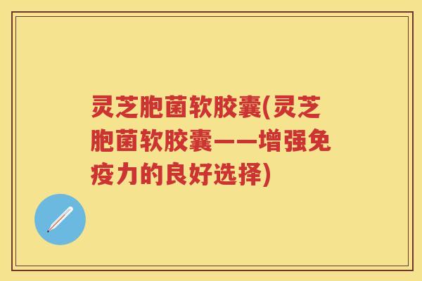 灵芝胞菌软胶囊(灵芝胞菌软胶囊——增强免疫力的良好选择)