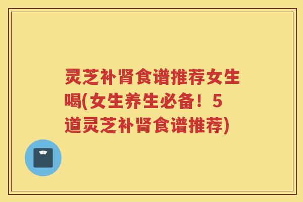 灵芝补食谱推荐女生喝(女生养生必备!5道灵芝补食谱推荐) 灵芝补食谱推荐女生喝(女生养生必备!5道灵芝补食谱推荐)