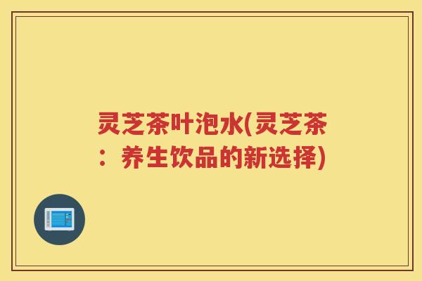 灵芝茶叶泡水(灵芝茶：养生饮品的新选择)