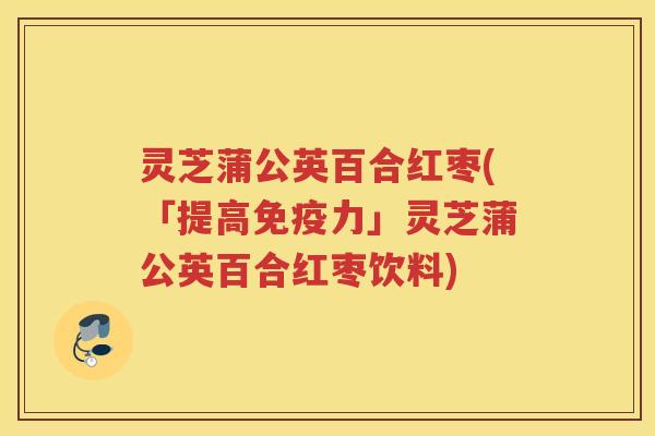 灵芝蒲公英百合红枣(「提高免疫力」灵芝蒲公英百合红枣饮料)