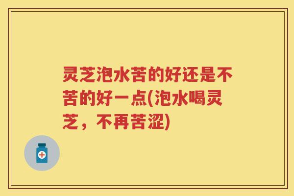 灵芝泡水苦的好还是不苦的好一点(泡水喝灵芝，不再苦涩)