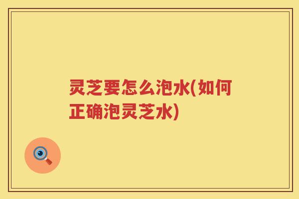 灵芝要怎么泡水(如何正确泡灵芝水) 灵芝要怎么泡水(如何正确泡灵芝水)