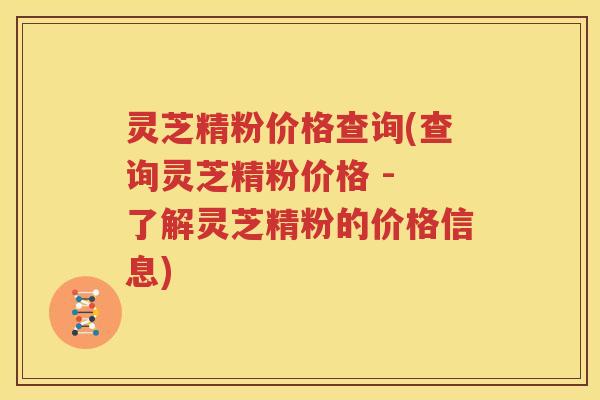 灵芝精粉价格查询(查询灵芝精粉价格 - 了解灵芝精粉的价格信息)