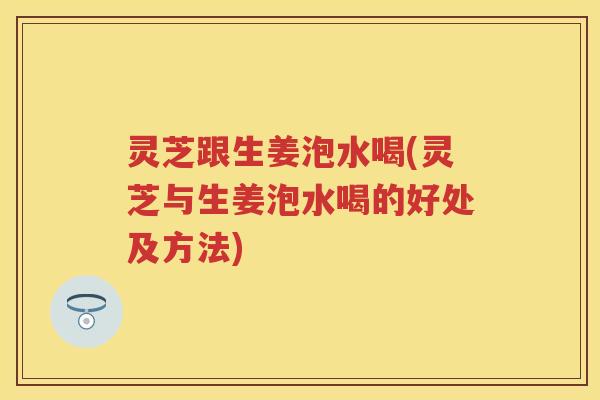 灵芝跟生姜泡水喝(灵芝与生姜泡水喝的好处及方法)