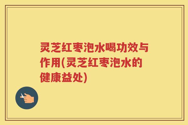 灵芝红枣泡水喝功效与作用(灵芝红枣泡水的健康益处)