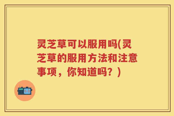 灵芝草可以服用吗(灵芝草的服用方法和注意事项，你知道吗？)