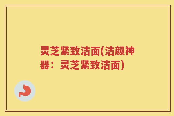 灵芝紧致洁面(洁颜神器：灵芝紧致洁面)