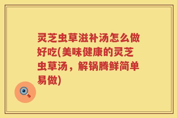 灵芝虫草滋补汤怎么做好吃(美味健康的灵芝虫草汤，解锅腾鲜简单易做)