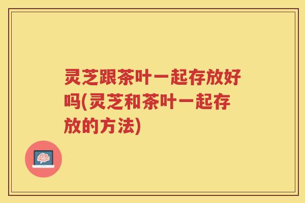 灵芝跟茶叶一起存放好吗(灵芝和茶叶一起存放的方法) 灵芝跟茶叶一起存放好吗(灵芝和茶叶一起存放的方法)