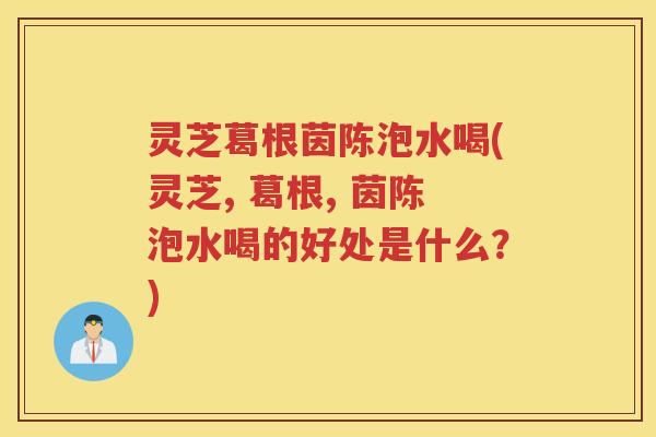 灵芝葛根茵陈泡水喝(灵芝, 葛根, 茵陈泡水喝的好处是什么？)