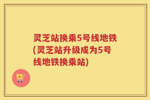 灵芝站换乘5号线地铁(灵芝站升级成为5号线地铁换乘站)