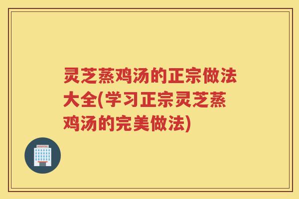 灵芝蒸鸡汤的正宗做法大全(学习正宗灵芝蒸鸡汤的完美做法) 灵芝蒸鸡汤的正宗做法大全(学习正宗灵芝蒸鸡汤的完美做法)