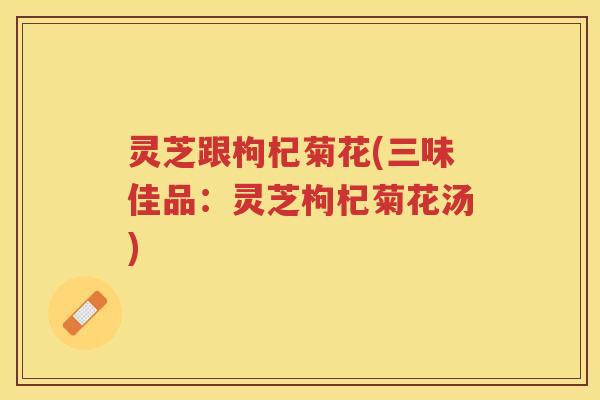 灵芝跟枸杞菊花(三味佳品：灵芝枸杞菊花汤)