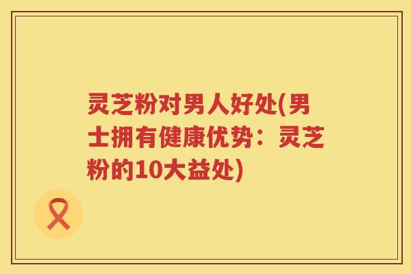 灵芝粉对男人好处(男士拥有健康优势：灵芝粉的10大益处)