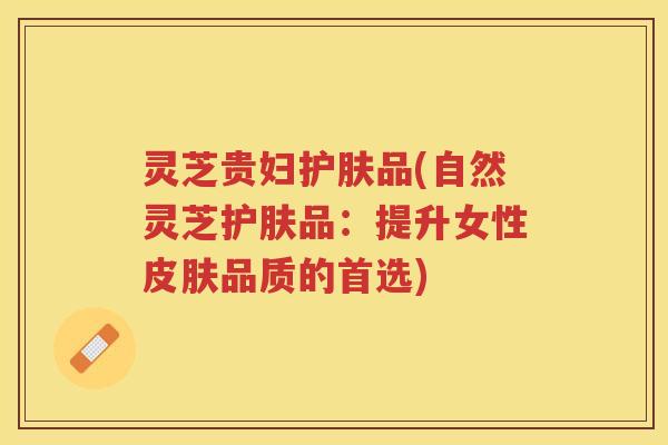 灵芝贵妇护肤品(自然灵芝护肤品：提升女性皮肤品质的首选)