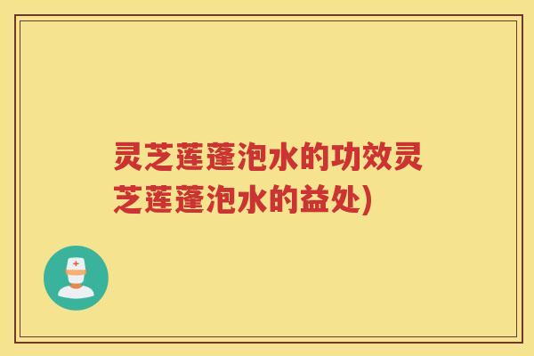 灵芝莲蓬泡水的功效灵芝莲蓬泡水的益处)
