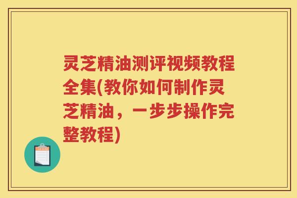 灵芝精油测评视频教程全集(教你如何制作灵芝精油，一步步操作完整教程)
