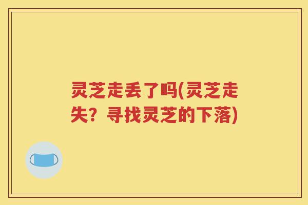 灵芝走丢了吗(灵芝走失?寻找灵芝的下落) 灵芝走丢了吗(灵芝走失?寻找灵芝的下落)